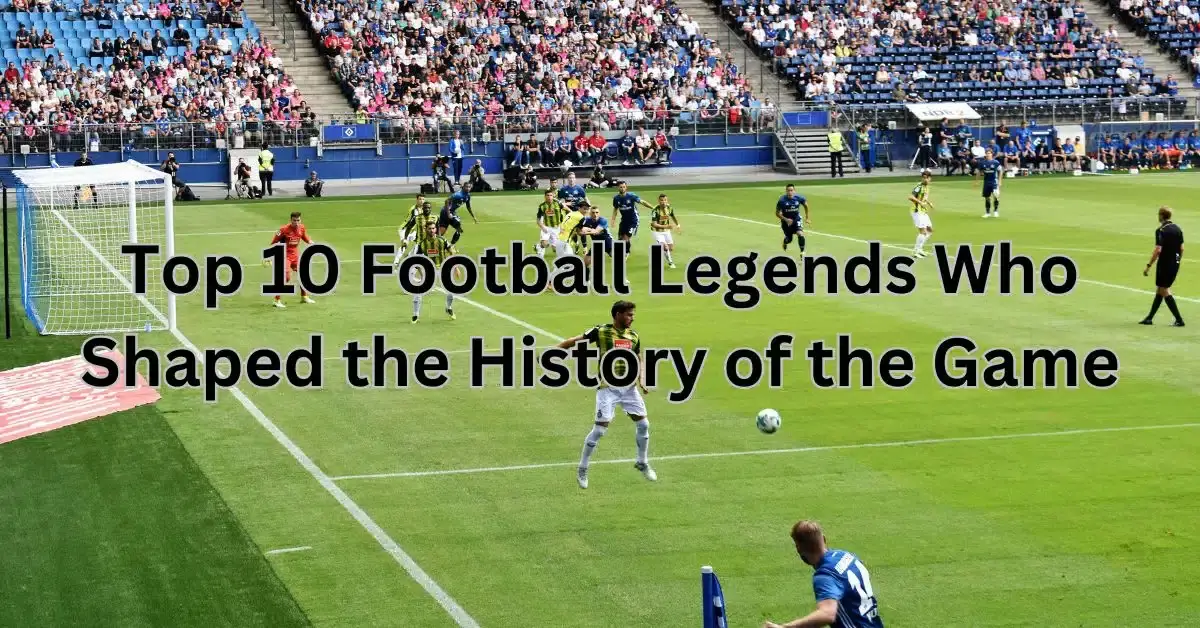 Top 10 Football Legends Who Shaped the History of the Game